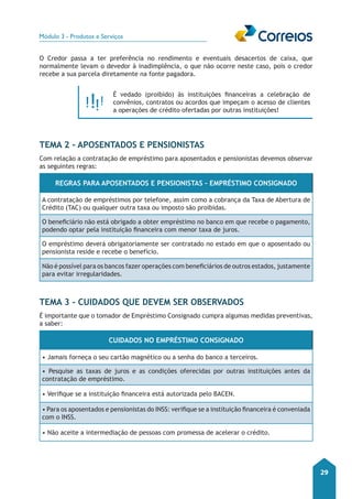 Módulo 3 - Produtos e Serviços 
29 
O Credor passa a ter preferência no rendimento e eventuais desacertos de caixa, que 
normalmente levam o devedor à inadimplência, o que não ocorre neste caso, pois o credor 
recebe a sua parcela diretamente na fonte pagadora. 
É vedado (proibido) às instituições financeiras a celebração de 
convênios, contratos ou acordos que impeçam o acesso de clientes 
a operações de crédito ofertadas por outras instituições! 
Tema 2 - Aposentados e Pensionistas 
Com relação a contratação de empréstimo para aposentados e pensionistas devemos observar 
as seguintes regras: 
Regras para Aposentados e Pensionistas – Empréstimo Consignado 
A contratação de empréstimos por telefone, assim como a cobrança da Taxa de Abertura de 
Crédito (TAC) ou qualquer outra taxa ou imposto são proibidas. 
O beneficiário não está obrigado a obter empréstimo no banco em que recebe o pagamento, 
podendo optar pela instituição financeira com menor taxa de juros. 
O empréstimo deverá obrigatoriamente ser contratado no estado em que o aposentado ou 
pensionista reside e recebe o benefício. 
Não é possível para os bancos fazer operações com beneficiários de outros estados, justamente 
para evitar irregularidades. 
Tema 3 - Cuidados que devem ser observados 
É importante que o tomador de Empréstimo Consignado cumpra algumas medidas preventivas, 
a saber: 
Cuidados no Empréstimo Consignado 
• Jamais forneça o seu cartão magnético ou a senha do banco a terceiros. 
• Pesquise as taxas de juros e as condições oferecidas por outras instituições antes da 
contratação de empréstimo. 
• Verifique se a instituição financeira está autorizada pelo BACEN. 
• Para os aposentados e pensionistas do INSS: verifique se a instituição financeira é conveniada 
com o INSS. 
• Não aceite a intermediação de pessoas com promessa de acelerar o crédito. 
 