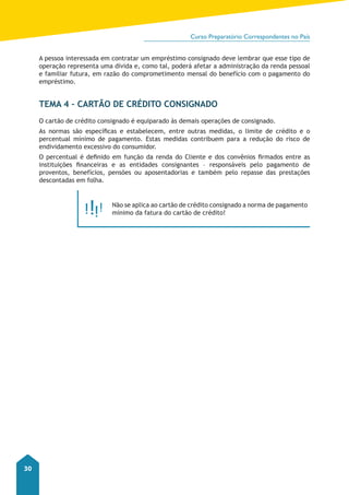 Curso Preparatório Correspondentes no País 
30 
A pessoa interessada em contratar um empréstimo consignado deve lembrar que esse tipo de 
operação representa uma dívida e, como tal, poderá afetar a administração da renda pessoal 
e familiar futura, em razão do comprometimento mensal do benefício com o pagamento do 
empréstimo. 
Tema 4 – Cartão de Crédito Consignado 
O cartão de crédito consignado é equiparado às demais operações de consignado. 
As normas são específicas e estabelecem, entre outras medidas, o limite de crédito e o 
percentual mínimo de pagamento. Estas medidas contribuem para a redução do risco de 
endividamento excessivo do consumidor. 
O percentual é definido em função da renda do Cliente e dos convênios firmados entre as 
instituições financeiras e as entidades consignantes – responsáveis pelo pagamento de 
proventos, benefícios, pensões ou aposentadorias e também pelo repasse das prestações 
descontadas em folha. 
Não se aplica ao cartão de crédito consignado a norma de pagamento 
mínimo da fatura do cartão de crédito! 
 