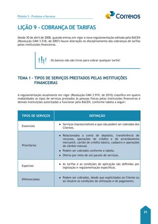 Módulo 3 - Produtos e Serviços 
31 
LIÇÃO 9 - COBRANÇA DE TARIFAS 
Desde 30 de abril de 2008, quando entrou em vigor a nova regulamentação editada pelo BACEN 
(Resolução CMN 3.518, de 2007) houve alteração no disciplinamento das cobranças de tarifas 
pelas instituições financeiras. 
Os bancos não são livres para cobrar qualquer tarifa! 
TEMA 1 - Tipos de Serviços prestados pelas Instituições 
Financeiras 
A regulamentação atualmente em vigor (Resolução CMN 3.919, de 2010) classifica em quatro 
modalidades os tipos de serviços prestados às pessoas físicas pelas instituições financeiras e 
demais instituições autorizadas a funcionar pelo BACEN, conforme tabela a seguir: 
Tipos de Serviços Definição 
Essenciais ●● Serviços imprescindíveis e que não podem ser cobrados dos 
Clientes. 
Prioritários 
●● Relacionados a conta de depósito, transferência de 
recursos, operações de crédito e de arrendamento 
mercantil, cartão de crédito básico, cadastro e operações 
de câmbio manual. 
●● Podem ser cobrados conforme a tabela. 
●● Oferta por meio de um pacote de serviços. 
Especiais ●● As tarifas e as condições de aplicação são definidas por 
legislação e regulamentação específicas. 
Diferenciados ●● Podem ser cobrados, desde que explicitados ao Cliente ou 
ao Usuário as condições de utilização e de pagamento. 
 
