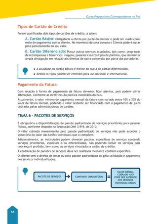 Curso Preparatório Correspondentes no País 
36 
Tipos de Cartão de Crédito 
Foram qualificados dois tipos de cartões de crédito, a saber: 
A. Cartão Básico: Obrigatória a oferta por parte do emissor e pode ser usado como 
meio de pagamento com o cliente. No momento de uma compra o Cliente poderá optar 
pelo parcelamento do seu valor. 
B. Cartão Diferenciado: Possui outros serviços acoplados, tais como: programas 
de recompensas e benefícios, viagens, passeios e outros tipos de prêmios, que devem ter 
ampla divulgação em relação aos direitos de uso e conversão por parte dos portadores. 
●●A anuidade do cartão básico é menor do que a do cartão diferenciado. 
●●Ambos os tipos podem ser emitidos para uso nacional e internacional. 
Pagamento da Fatura 
Com relação à forma de pagamento da fatura devemos ficar atentos, pois podem sofrer 
alterações, conforme as diretrizes da política monetária do País. 
Atualmente, o valor mínimo de pagamento mensal da fatura tem variado entre 10% e 20% do 
valor da fatura mensal, podendo o valor restante ser financiado com o pagamento de juros 
cobrados pelas administradoras de cartões. 
Tema 6 - Pacotes de Serviços 
É obrigatória a disponibilização de pacote padronizado de serviços prioritários para pessoas 
físicas, conforme disposto na Resolução CMN 3.919, de 2010. 
O valor cobrado mensalmente pelo pacote padronizado de serviços não pode exceder o 
somatório do valor das tarifas individuais que o compõem. 
Adicionalmente, as instituições podem oferecer pacotes específicos de serviços contendo 
serviços prioritários, especiais e/ou diferenciados, não podendo incluir os serviços cuja 
cobrança é proibida, bem como os serviços vinculados a cartão de crédito. 
A contratação de pacotes de serviços deve ser realizada mediante contrato específico. 
O cliente tem o direito de optar ou pelo pacote padronizado ou pela utilização e pagamento 
dos serviços individualizados. 
pacote de serviços contrato obrigatório 
Valor mensal 
cobrado não 
pode ser superior 
aos serviços 
individualizados 
 