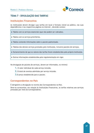 Módulo 3 - Produtos e Serviços 
37 
Tema 7 - Divulgação das Tarifas 
Instituições Financeiras 
As instituições devem divulgar suas tarifas em local e formato visível ao público, nas suas 
dependências e nas respectivas páginas na internet , devendo constar: 
●●Tabela com os serviços essenciais (que não podem ser cobrados). 
●●Tabela com os serviços prioritários. 
●●Tabela contendo informações sobre o pacote padronizado. 
●●Tabelas dos demais serviços prestados pela instituição, inclusive pacotes de serviços. 
●●Esclarecimento de que os valores das tarifas foram estabelecidos pela própria instituição. 
●●Outras informações estabelecidas pela regulamentação em vigor. 
Na divulgação de pacotes de serviços, devem ser informados, no mínimo: 
1. O valor individual de cada serviço incluído. 
2. O total de eventos admitidos por serviço incluído. 
3.O preço estabelecido para o pacote. 
Correspondentes no País 
É obrigatória a divulgação no recinto dos Correspondentes no País. 
Deve-se acrescentar, em relação às Instituições Financeiras, as tarifas relativas aos serviços 
prestados por meio do Correspondente. 
 
