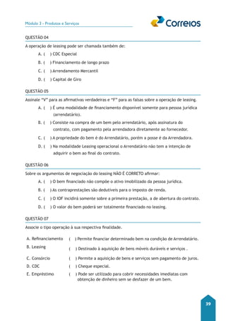 Módulo 3 - Produtos e Serviços 
39 
QUESTÃO 04 
A operação de leasing pode ser chamada também de: 
A. ( ) CDC Especial 
B. ( ) Financiamento de longo prazo 
C. ( ) Arrendamento Mercantil 
D. ( ) Capital de Giro 
QUESTÃO 05 
Assinale “V” para as afirmativas verdadeiras e “F” para as falsas sobre a operação de leasing. 
A. ( ) É uma modalidade de financiamento disponível somente para pessoa jurídica 
(arrendatário). 
B. ( ) Consiste na compra de um bem pelo arrendatário, após assinatura do 
contrato, com pagamento pela arrendadora diretamente ao fornecedor. 
C. ( ) A propriedade do bem é do Arrendatário, porém a posse é da Arrendadora. 
D. ( ) Na modalidade Leasing operacional o Arrendatário não tem a intenção de 
adquirir o bem ao final do contrato. 
QUESTÃO 06 
Sobre os argumentos de negociação do leasing NÃO É CORRETO afirmar: 
A. ( ) O bem financiado não compõe o ativo imobilizado da pessoa jurídica. 
B. ( ) As contraprestações são dedutíveis para o imposto de renda. 
C. ( ) O IOF incidirá somente sobre a primeira prestação, a de abertura do contrato. 
D. ( ) O valor do bem poderá ser totalmente financiado no leasing. 
QUESTÃO 07 
Associe o tipo operação à sua respectiva finalidade. 
A. Refinanciamento ( ) Permite financiar determinado bem na condição de Arrendatário. 
B. Leasing ( ) Destinado à aquisição de bens móveis duráveis e serviços . 
C. Consórcio ( ) Permite a aquisição de bens e serviços sem pagamento de juros. 
D. CDC ( ) Cheque especial. 
E. Empréstimo ( ) Pode ser utilizado para cobrir necessidades imediatas com 
obtenção de dinheiro sem se desfazer de um bem. 
 