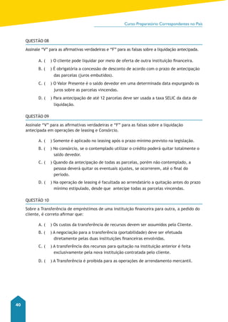 Curso Preparatório Correspondentes no País 
40 
QUESTÃO 08 
Assinale “V” para as afirmativas verdadeiras e “F” para as falsas sobre a liquidação antecipada. 
A. ( ) O cliente pode liquidar por meio de oferta de outra instituição financeira. 
B. ( ) É obrigatória a concessão de desconto de acordo com o prazo de antecipação 
das parcelas (juros embutidos). 
C. ( ) O Valor Presente é o saldo devedor em uma determinada data expurgando os 
juros sobre as parcelas vincendas. 
D. ( ) Para antecipação de até 12 parcelas deve ser usada a taxa SELIC da data de 
liquidação. 
QUESTÃO 09 
Assinale “V” para as afirmativas verdadeiras e “F” para as falsas sobre a liquidação 
antecipada em operações de leasing e Consórcio. 
A. ( ) Somente é aplicado no leasing após o prazo mínimo previsto na legislação. 
B. ( ) No consórcio, se o contemplado utilizar o crédito poderá quitar totalmente o 
saldo devedor. 
C. ( ) Quando da antecipação de todas as parcelas, porém não contemplado, a 
pessoa deverá quitar os eventuais ajustes, se ocorrerem, até o final do 
período. 
D. ( ) Na operação de leasing é facultada ao arrendatário a quitação antes do prazo 
mínimo estipulado, desde que antecipe todas as parcelas vincendas. 
QUESTÃO 10 
Sobre a Transferência de empréstimos de uma instituição financeira para outra, a pedido do 
cliente, é correto afirmar que: 
A. ( ) Os custos da transferência de recursos devem ser assumidos pelo Cliente. 
B. ( ) A negociação para a transferência (portabilidade) deve ser efetuada 
diretamente pelas duas instituições financeiras envolvidas. 
C. ( ) A transferência dos recursos para quitação na instituição anterior é feita 
exclusivamente pela nova instituição contratada pelo cliente. 
D. ( ) A Transferência é proibida para as operações de arrendamento mercantil. 
 