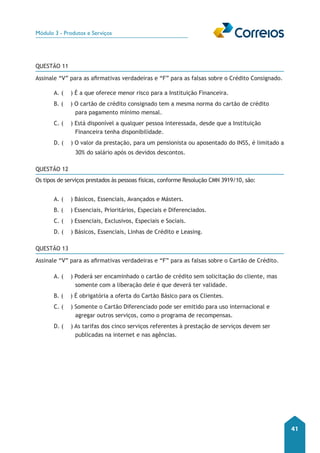 Módulo 3 - Produtos e Serviços 
41 
QUESTÃO 11 
Assinale “V” para as afirmativas verdadeiras e “F” para as falsas sobre o Crédito Consignado. 
A. ( ) É a que oferece menor risco para a Instituição Financeira. 
B. ( ) O cartão de crédito consignado tem a mesma norma do cartão de crédito 
para pagamento mínimo mensal. 
C. ( ) Está disponível a qualquer pessoa interessada, desde que a Instituição 
Financeira tenha disponibilidade. 
D. ( ) O valor da prestação, para um pensionista ou aposentado do INSS, é limitado a 
30% do salário após os devidos descontos. 
QUESTÃO 12 
Os tipos de serviços prestados às pessoas físicas, conforme Resolução CMN 3919/10, são: 
A. ( ) Básicos, Essenciais, Avançados e Másters. 
B. ( ) Essenciais, Prioritários, Especiais e Diferenciados. 
C. ( ) Essenciais, Exclusivos, Especiais e Sociais. 
D. ( ) Básicos, Essenciais, Linhas de Crédito e Leasing. 
QUESTÃO 13 
Assinale “V” para as afirmativas verdadeiras e “F” para as falsas sobre o Cartão de Crédito. 
A. ( ) Poderá ser encaminhado o cartão de crédito sem solicitação do cliente, mas 
somente com a liberação dele é que deverá ter validade. 
B. ( ) É obrigatória a oferta do Cartão Básico para os Clientes. 
C. ( ) Somente o Cartão Diferenciado pode ser emitido para uso internacional e 
agregar outros serviços, como o programa de recompensas. 
D. ( ) As tarifas dos cinco serviços referentes à prestação de serviços devem ser 
publicadas na internet e nas agências. 
 