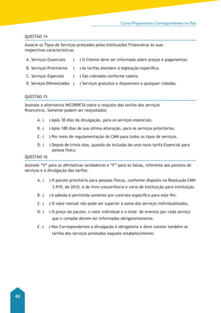 Curso Preparatório Correspondentes no País 
42 
QUESTÃO 14 
Associe os Tipos de Serviços prestados pelas Instituições Financeiras às suas 
respectivas características. 
A. Serviços Essenciais ( ) O Cliente deve ser informado sobre preços e pagamentos. 
B. Serviços Prioritários ( ) As tarifas atendem à legislação específica. 
C. Serviços Especiais ( ) São cobrados conforme tabela. 
D. Serviços Diferenciados ( ) Serviços gratuitos e disponíveis a qualquer cidadão. 
QUESTÃO 15 
Assinale a alternativa INCORRETA sobre o reajuste das tarifas dos serviços 
financeiros. Somente podem ser reajustados: 
A. ( ) Após 30 dias da divulgação, para os serviços essenciais. 
B. ( ) Após 180 dias de sua última alteração, para os serviços prioritários. 
C. ( ) Por meio de regulamentação do CMN para todos os tipos de serviços. 
D. ( ) Depois de trinta dias, quando da inclusão de uma nova tarifa Essencial para 
pessoa física. 
QUESTÃO 16 
Assinale “V” para as afirmativas verdadeiras e “F” para as falsas, referente aos pacotes de 
serviços e à divulgação das tarifas: 
A. ( ) O pacote prioritário para pessoas físicas, conforme disposto na Resolução CMN 
3.919, de 2010, é de livre concorrência e varia de Instituição para Instituição. 
B. ( ) A adesão é permitida somente por contrato específico para este fim. 
C. ( ) O valor mensal não pode ser superior à soma dos serviços individualizados. 
D. ( ) O preço do pacote, o valor individual e o total de eventos por cada serviço 
que o compõe devem ser informados obrigatoriamente. 
E. ( ) Nos Correspondentes a divulgação é obrigatória e deve constar também as 
tarifas dos serviços prestados naquele estabelecimento. 
 