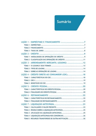 Sumário 
LIÇÃO 1 - EMPRÉSTIMO E FINANCIAMENTO .................................7 
TEMA 1 - EMPRÉSTIMO .........................................................................7 
TEMA 2 – FINANCIAMENTO .....................................................................7 
TEMA 3 – Taxas de Juros ....................................................................8 
LIÇÃO 2 - CRÉDITO ...............................................................9 
TEMA 1 – Modalidades de Operações de Crédito ...................................9 
TEMA 2 – Classificação das Operações de Crédito ...............................11 
LIÇÃO 3 - ARRENDAMENTO MERCANTIL (LEASING) ......................12 
TEMA 1 - O Leasing e Seus Termos ......................................................12 
TEMA 2 - TIPOS DE LEASING .................................................................14 
TEMA 3 - SOBRE AS OPERAÇÕES DE LEASING .............................................14 
LIÇÃO 4 - CRÉDITO DIRETO AO CONSUMIDOR (CDC)......................18 
TEMA 1 - Características do CDC.......................................................18 
TEMA 2 – CDC-I .................................................................................19 
TEMA 3 – Benefícios do CDC .............................................................. 19 
LIÇÃO 5 - CRÉDITO PESSOAL..................................................20 
TEMA 1 – Características do Crédito Pessoal......................................20 
TEMA 2 – Finalidades do Crédito Pessoal ............................................20 
LIÇÃO 6 - REFINANCIAMENTO ................................................22 
TEMA 1 - Características do Refinanciamento.....................................22 
TEMA 2 - Finalidade do Refinanciamento ............................................22 
LIÇÃO 7 - LIQUIDAÇÃO ANTECIPADA.........................................23 
TEMA 1 - Calculando o Valor Presente..............................................23 
TEMA 2 – Regras sobre a Liquidação AntecipADA...................................25 
TEMA 3 – Aplicação da Liquidação Antecipada.....................................25 
TEMA 4 – Liquidação Antecipada nos Consórcios..................................26 
TEMA 5 – Recursos transferidos de outra instituição..........................26 
 