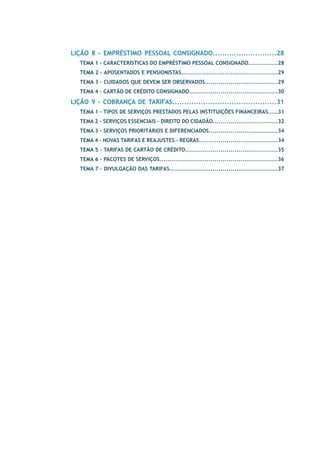 LIÇÃO 8 - EMPRÉSTIMO PESSOAL CONSIGNADO...........................28 
TEMA 1 – Características do Empréstimo Pessoal Consignado...............28 
TEMA 2 – Aposentados e Pensionistas.................................................29 
TEMA 3 – Cuidados que devem ser observados.....................................29 
TEMA 4 – Cartão de Crédito Consignado.............................................30 
LIÇÃO 9 - COBRANÇA DE TARIFAS............................................31 
TEMA 1 - Tipos de Serviços prestados pelas Instituições Financeiras.....31 
TEMA 2 - Serviços Essenciais – Direito do Cidadão.................................32 
TEMA 3 - Serviços Prioritários e Diferenciados...................................34 
TEMA 4 - Novas Tarifas e Reajustes - Regras........................................34 
TEMA 5 - Tarifas de Cartão de Crédito...............................................35 
TEMA 6 - Pacotes de Serviços............................................................36 
TEMA 7 - Divulgação das Tarifas.......................................................37 
 