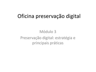 Oficina preservação digital 
Módulo 3 
Preservação digital: estratégia e 
principais práticas 
 