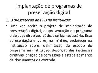 Implantação de programas de 
preservação digital 
1. Apresentação do PPD na instituição: 
• Uma vez aceito o projeto de implantação de 
preservação digital, a apresentação do programa 
e de suas diretrizes básicas se faz necessária. Essa 
apresentação envolve, no mínimo, esclarecer na 
instituição sobre: delimitação do escopo do 
programa na instituição, descrição das instâncias 
diretivas, criação de comissões e estabelecimento 
de documentos de controle. 
 