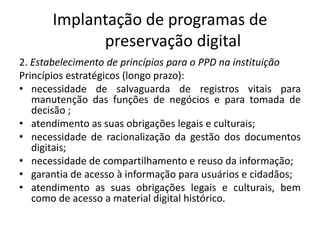 Implantação de programas de 
preservação digital 
2. Estabelecimento de princípios para o PPD na instituição 
Princípios estratégicos (longo prazo): 
• necessidade de salvaguarda de registros vitais para 
manutenção das funções de negócios e para tomada de 
decisão ; 
• atendimento as suas obrigações legais e culturais; 
• necessidade de racionalização da gestão dos documentos 
digitais; 
• necessidade de compartilhamento e reuso da informação; 
• garantia de acesso à informação para usuários e cidadãos; 
• atendimento as suas obrigações legais e culturais, bem 
como de acesso a material digital histórico. 
 
