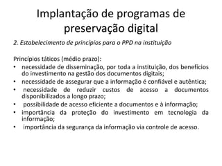 Implantação de programas de 
preservação digital 
2. Estabelecimento de princípios para o PPD na instituição 
Princípios táticos (médio prazo): 
• necessidade de disseminação, por toda a instituição, dos benefícios 
do investimento na gestão dos documentos digitais; 
• necessidade de assegurar que a informação é confiável e autêntica; 
• necessidade de reduzir custos de acesso a documentos 
disponibilizados a longo prazo; 
• possibilidade de acesso eficiente a documentos e à informação; 
• importância da proteção do investimento em tecnologia da 
informação; 
• importância da segurança da informação via controle de acesso. 
 