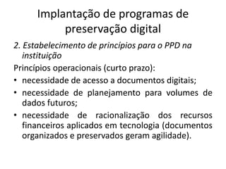 Implantação de programas de 
preservação digital 
2. Estabelecimento de princípios para o PPD na 
instituição 
Princípios operacionais (curto prazo): 
• necessidade de acesso a documentos digitais; 
• necessidade de planejamento para volumes de 
dados futuros; 
• necessidade de racionalização dos recursos 
financeiros aplicados em tecnologia (documentos 
organizados e preservados geram agilidade). 
 