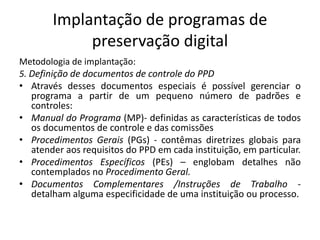 Implantação de programas de 
preservação digital 
Metodologia de implantação: 
5. Definição de documentos de controle do PPD 
• Através desses documentos especiais é possível gerenciar o 
programa a partir de um pequeno número de padrões e 
controles: 
• Manual do Programa (MP)- definidas as características de todos 
os documentos de controle e das comissões 
• Procedimentos Gerais (PGs) - contêmas diretrizes globais para 
atender aos requisitos do PPD em cada instituição, em particular. 
• Procedimentos Específicos (PEs) – englobam detalhes não 
contemplados no Procedimento Geral. 
• Documentos Complementares /Instruções de Trabalho - 
detalham alguma especificidade de uma instituição ou processo. 
 