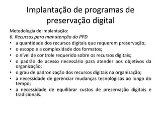 Implantação de programas de 
preservação digital 
Metodologia de implantação: 
6. Recursos para manutenção do PPD 
• a quantidade dos recursos digitais que requerem preservação; 
• o escopo e a complexidade dos formatos; 
• o nível de controle requerido sobre os recursos digitais; 
• o padrão de acesso necessário para atender aos objetivos da 
organização; 
• o grau de padronização dos recursos digitais na organização; 
• a necessidade de gerenciar mudanças tecnológicas ao longo do 
tempo; 
• a necessidade de equilibrar custos de preservação digitais e 
tradicionais. 
 