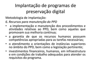 Implantação de programas de 
preservação digital 
Metodologia de implantação: 
6. Recursos para manutenção do PPD 
• a implementação e manutenção dos procedimentos e 
atividades relativas ao PPD, bem como aquelas que 
promovam sua melhoria contínua; 
• a garantia de que os recursos humanos possuem 
competências apropriadas para as tarefas necessárias; 
• o atendimento a orientações de instâncias superiores 
no âmbito do PPD, bem como a legislação pertinente; 
• investimentos financeiros, humanos, em infraestrutura 
e em condições de trabalho adequadas para atender os 
requisitos do programa. 
 