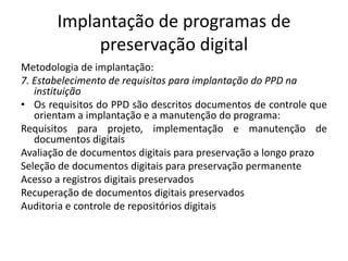 Implantação de programas de 
preservação digital 
Metodologia de implantação: 
7. Estabelecimento de requisitos para implantação do PPD na 
instituição 
• Os requisitos do PPD são descritos documentos de controle que 
orientam a implantação e a manutenção do programa: 
Requisitos para projeto, implementação e manutenção de 
documentos digitais 
Avaliação de documentos digitais para preservação a longo prazo 
Seleção de documentos digitais para preservação permanente 
Acesso a registros digitais preservados 
Recuperação de documentos digitais preservados 
Auditoria e controle de repositórios digitais 
 
