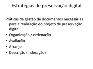 Estratégias de preservação digital 
Práticas de gestão de documentos necessárias 
para a realização do projeto de preservação 
digital: 
• Organização / ordenação 
• Avaliação 
• Arranjo 
• Descrição (Indexação) 
 