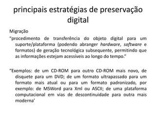 principais estratégias de preservação 
digital 
Migração 
“procedimento de transferência do objeto digital para um 
suporte/plataforma (podendo abranger hardware, software e 
formatos) de geração tecnológica subsequente, permitindo que 
as informações estejam acessíveis ao longo do tempo.” 
“Exemplos: de um CD-ROM para outro CD-ROM mais novo, de 
disquete para um DVD; de um formato ultrapassado para um 
formato mais atual ou para um formato padronizado, por 
exemplo: de MSWord para Xml ou ASCII; de uma plataforma 
computacional em vias de descontinuidade para outra mais 
moderna’ 
 