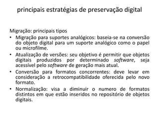 principais estratégias de preservação digital 
Migração: principais tipos 
• Migração para suportes analógicos: baseia-se na conversão 
do objeto digital para um suporte analógico como o papel 
ou microfilme. 
• Atualização de versões: seu objetivo é permitir que objetos 
digitais produzidos por determinado software, seja 
acessível pelo software de geração mais atual. 
• Conversão para formatos concorrentes: deve levar em 
consideração a retrocompatibilidade oferecida pelo novo 
formato. 
• Normalização: visa a diminuir o numero de formatos 
distintos em que estão inseridos no repositório de objetos 
digitais. 
 