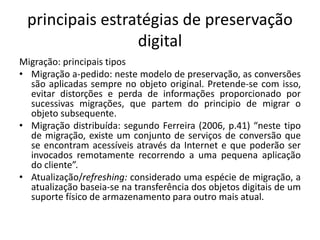 principais estratégias de preservação 
digital 
Migração: principais tipos 
• Migração a-pedido: neste modelo de preservação, as conversões 
são aplicadas sempre no objeto original. Pretende-se com isso, 
evitar distorções e perda de informações proporcionado por 
sucessivas migrações, que partem do principio de migrar o 
objeto subsequente. 
• Migração distribuída: segundo Ferreira (2006, p.41) “neste tipo 
de migração, existe um conjunto de serviços de conversão que 
se encontram acessíveis através da Internet e que poderão ser 
invocados remotamente recorrendo a uma pequena aplicação 
do cliente”. 
• Atualização/refreshing: considerado uma espécie de migração, a 
atualização baseia-se na transferência dos objetos digitais de um 
suporte físico de armazenamento para outro mais atual. 
 