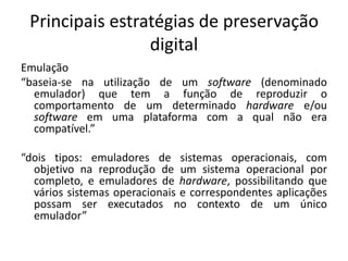 Principais estratégias de preservação 
digital 
Emulação 
“baseia-se na utilização de um software (denominado 
emulador) que tem a função de reproduzir o 
comportamento de um determinado hardware e/ou 
software em uma plataforma com a qual não era 
compatível.” 
“dois tipos: emuladores de sistemas operacionais, com 
objetivo na reprodução de um sistema operacional por 
completo, e emuladores de hardware, possibilitando que 
vários sistemas operacionais e correspondentes aplicações 
possam ser executados no contexto de um único 
emulador” 
 