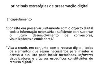 principais estratégias de preservação digital 
Encapsulamento 
“Consiste em preservar juntamente com o objecto digital 
toda a informação necessária e suficiente para suportar 
o futuro desenvolvimento de conversores, 
visualizadores e emuladores.” 
“Visa a reunir, em conjunto com o recurso digital, todos 
os elementos que sejam necessários para manter o 
acesso a ele. Isto pode incluir metadados, softwares 
visualizadores e arquivos específicos constituintes do 
recurso digital.” 
 