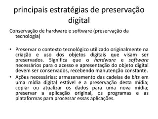 principais estratégias de preservação 
digital 
Conservação de hardware e software (preservação da 
tecnologia) 
• Preservar o contexto tecnológico utilizado originalmente na 
criação e uso dos objetos digitais que visam ser 
preservados. Significa que o hardware e software 
necessários para o acesso e apresentação do objeto digital 
devem ser conservados, recebendo manutenção constante. 
• Ações necessárias: armazenamento das cadeias de bits em 
uma mídia digital estável e a preservação desta mídia; 
copiar ou atualizar os dados para uma nova mídia; 
preservar a aplicação original, os programas e as 
plataformas para processar essas aplicações. 
 