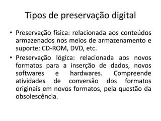 Tipos de preservação digital 
• Preservação física: relacionada aos conteúdos 
armazenados nos meios de armazenamento e 
suporte: CD-ROM, DVD, etc. 
• Preservação lógica: relacionada aos novos 
formatos para a inserção de dados, novos 
softwares e hardwares. Compreende 
atividades de conversão dos formatos 
originais em novos formatos, pela questão da 
obsolescência. 
 