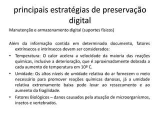 principais estratégias de preservação 
digital 
Manutenção e armazenamento digital (suportes físicos) 
Além da informação contida em determinado documento, fatores 
extrínsecos e intrínsecos devem ser considerados: 
• Temperatura: O calor acelera a velocidade da maioria das reações 
químicas, inclusive a deterioração, que é aproximadamente dobrada a 
cada aumento de temperatura em 10º C. 
• Umidade: Os altos níveis de umidade relativa do ar fornecem o meio 
necessário para promover reações químicas danosas, já a umidade 
relativa extremamente baixa pode levar ao ressecamento e ao 
aumento da fragilidade. 
• Fatores Biológicos – danos causados pela atuação de microorganismos, 
insetos e vertebrados. 
 