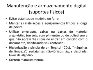 Manutenção e armazenamento digital 
(suportes físicos) 
• Evitar estantes de madeira ou ferro. 
• Manter as instalações e equipamentos limpos e longe 
de poeira. 
• Utilizar envelopes, caixas ou pastas de material 
arquivístico (ou seja, com ph neutro ou de polietileno e 
que não apresente riscos de entrar em contato com o 
documento, danificando seu conteúdo). 
• Higienização : pistola de ar, Tergitol (CDs), “máquinas 
de limpeza”, surfatantes não-iônicos, água destilada, 
luvas de algodão. 
• Correto manuseamento. 
 