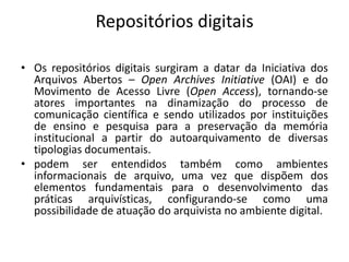 Repositórios digitais 
• Os repositórios digitais surgiram a datar da Iniciativa dos 
Arquivos Abertos – Open Archives Initiative (OAI) e do 
Movimento de Acesso Livre (Open Access), tornando-se 
atores importantes na dinamização do processo de 
comunicação científica e sendo utilizados por instituições 
de ensino e pesquisa para a preservação da memória 
institucional a partir do autoarquivamento de diversas 
tipologias documentais. 
• podem ser entendidos também como ambientes 
informacionais de arquivo, uma vez que dispõem dos 
elementos fundamentais para o desenvolvimento das 
práticas arquivísticas, configurando-se como uma 
possibilidade de atuação do arquivista no ambiente digital. 
 
