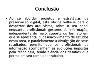 Conclusão 
• Ao se abordar projetos e estratégias de 
preservação digital, esta oficina volta-se para o 
despertar dos arquivistas, sobre o seu papel 
enquanto profissionais gestores da informação, 
independente do meio, suporte ou formato em 
que se apresenta. O desenvolvimento de estudos 
nesta área, e paralelamente à divulgação de seus 
resultados, permite que os profissionais da 
informação acompanhem as evoluções impostas 
pela tecnologia, tendo ciência dos desafios que 
permeiam seu campo de trabalho. 
