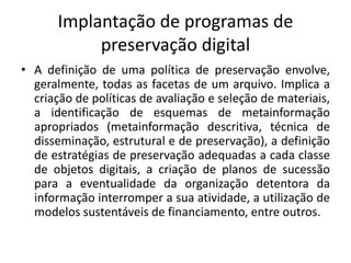 Implantação de programas de 
preservação digital 
• A definição de uma política de preservação envolve, 
geralmente, todas as facetas de um arquivo. Implica a 
criação de políticas de avaliação e seleção de materiais, 
a identificação de esquemas de metainformação 
apropriados (metainformação descritiva, técnica de 
disseminação, estrutural e de preservação), a definição 
de estratégias de preservação adequadas a cada classe 
de objetos digitais, a criação de planos de sucessão 
para a eventualidade da organização detentora da 
informação interromper a sua atividade, a utilização de 
modelos sustentáveis de financiamento, entre outros. 
 