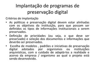 Implantação de programas de 
preservação digital 
Critérios de implantação 
• As políticas e preservação digital devem estar alinhadas 
com os objetivos da instituição, para que possam ser 
definidos os tipos de informações institucionais a serem 
preservados. 
• Definição de prioridades (ou seja, o que deve ser 
preservado) e seleção dos documentos e informações que 
deverão ser preservados. 
• Escolha de modelos , padrões e iniciativas de preservação 
digital adotados por organismos ou instituições 
arquivísticas, com o cuidado de adaptá-los a realidade e 
acervo da empresa / organismo ao qual o projeto está 
sendo desenvolvido. 
 