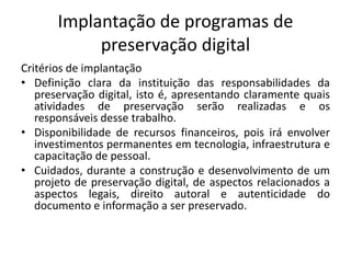 Implantação de programas de 
preservação digital 
Critérios de implantação 
• Definição clara da instituição das responsabilidades da 
preservação digital, isto é, apresentando claramente quais 
atividades de preservação serão realizadas e os 
responsáveis desse trabalho. 
• Disponibilidade de recursos financeiros, pois irá envolver 
investimentos permanentes em tecnologia, infraestrutura e 
capacitação de pessoal. 
• Cuidados, durante a construção e desenvolvimento de um 
projeto de preservação digital, de aspectos relacionados a 
aspectos legais, direito autoral e autenticidade do 
documento e informação a ser preservado. 
 