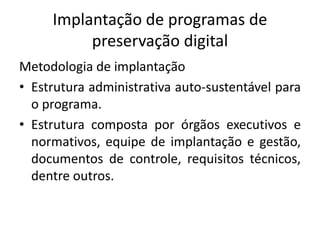 Implantação de programas de 
preservação digital 
Metodologia de implantação 
• Estrutura administrativa auto-sustentável para 
o programa. 
• Estrutura composta por órgãos executivos e 
normativos, equipe de implantação e gestão, 
documentos de controle, requisitos técnicos, 
dentre outros. 
 