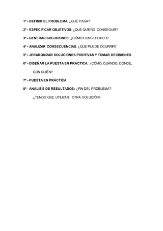 1º - DEFINIR EL PROBLEMA: ¿QUÉ PASA?
2º - ESPECIFICAR OBJETIVOS: ¿QUÉ QUIERO CONSEGUIR?
3º - GENERAR SOLUCIONES: ¿CÓMO CONSEGUIRLO?
4º - ANALIZAR CONSECUENCIAS: ¿QUÉ PUEDE OCURRIR?
5º - JERARQUIZAR SOLUCIONES POSITIVAS Y TOMAR DECISIONES
6º - DISEÑAR LA PUESTA EN PRÁCTICA: ¿CÓMO, CUÁNDO, DÓNDE,
CON QUIÉN?
7º - PUESTA EN PRÁCTICA
8º - ANÁLISIS DE RESULTADOS: ¿FIN DEL PROBLEMA?
¿TENGO QUE UTILIZAR OTRA SOLUCIÓN?
 