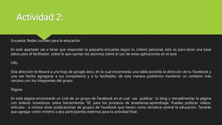 Actividad 2:
Encuesta: Redes sociales para la educación
En este apartado vas a tener que responder la pequeña encuesta según tu criterio personal, esto es para tener una base
datos para el facilitador, sobre lo que opinan los alumnos sobre el uso de estas aplicaciones en el aula
URL:
Esta dirección te llevará a una hoja de google docs, en la cual encontrarás una tabla pondrás la dirección de tu Facebook y
una vez hecho agregarás a tus compañeros y a tu facilitador, de esta manera podremos mantener un contacto más
cercano con los integrantes del grupo
Página:
En esta página encontrarás un Link de un grupo de Facebook en el cual vas publicar tu blog y retroalimentar la página
con enlaces novedosos sobre herramientas TIC para los procesos de enseñanza-aprendizaje. Puedes publicar vídeos,
artículos , e incluso otras publicaciones de grupos de Facebook que tienen como temática central la educación. Tendrás
que agregar como mínimo a dos participantes externos para la actividad final.
 
