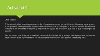 Actividad 4:
Chat: Debate
El debate se iniciará en este espacio en el día y hora acordados por los participantes. Recuerda tomar enserio
el rol que estés desempeñando , tu postura será la misma que se trabajó en la actividad anterior. El debate se
realizará en un ambiente de respeto y tolerancia con ayuda del facilitador que será el que se encargará de
guiarlo.
Ten en cuenta que la fecha se realizará dentro de los límites de la entrega del reporte final, así que es
necesario que estés al pendiente de las notificaciones de facilitador para acordar una fecha y hora.
 