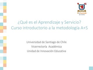 ¿Qué es el Aprendizaje y Servicio?
Curso introductorio a la metodología A+S
Universidad de Santiago de Chile
Vicerrectoría Académica
Unidad de Innovación Educativa
 