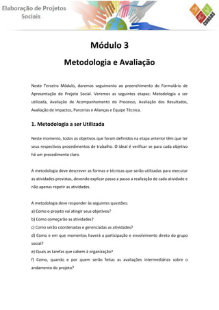 Módulo 3
                  Metodologia e Avaliação

Neste Terceiro Módulo, daremos seguimento ao preenchimento do Formulário de
Apresentação de Projeto Social. Veremos as seguintes etapas: Metodologia a ser
utilizada, Avaliação de Acompanhamento do Processo, Avaliação dos Resultados,
Avaliação de Impactos, Parcerias e Alianças e Equipe Técnica.


1. Metodologia a ser Utilizada

Neste momento, todos os objetivos que foram definidos na etapa anterior têm que ter
seus respectivos procedimentos de trabalho. O ideal é verificar se para cada objetivo
há um procedimento claro.


A metodologia deve descrever as formas e técnicas que serão utilizadas para executar
as atividades previstas, devendo explicar passo a passo a realização de cada atividade e
não apenas repetir as atividades.


A metodologia deve responder às seguintes questões:
a) Como o projeto vai atingir seus objetivos?
b) Como começarão as atividades?
c) Como serão coordenadas e gerenciadas as atividades?
d) Como e em que momentos haverá a participação e envolvimento direto do grupo
social?
e) Quais as tarefas que cabem à organização?
f) Como, quando e por quem serão feitas as avaliações intermediárias sobre o
andamento do projeto?
 