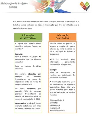 Não adianta criar indicadores que não vamos conseguir mensurar. Para simplificar o
trabalho, vamos esclarecer os tipos de informação que deve ser utilizada para a
avaliação do seu projeto:


          Informação                                  Informação
         QUANTITATIVA                                QUALITATIVA

  É aquela que oferece dados                 Indicam como as pessoas se
  numéricos indicando “quanto ou             sentem a respeito de alguma
  quantos?”                                  situação ou como as coisas são
                                             feitas, ou como as pessoas se
  Exemplo:                                   comportam.
  Qual o número de jovens da
  Comunidade que participaram                Você    irá   conseguir essas
  das aulas?                                 informações        perguntando,
                                             observando e interpretando.
  Pode ser expressa de várias
  maneiras:
                                             Exemplo:
                                             Nível de auto-estima das
  Em números absolutos: por
                                             meninas que participaram das
  exemplo,       45      meninas
                                             oficinas de artesanato.
  freqüentaram os cursos de
  capacitação entre os meses de              A informação qualitativa pode
  março e julho de 2010.                     ser transformada em informação
                                             quantitativa. Basta criar uma
  De forma percentual: por
                                             escala numérica para medir o
  exemplo, 50% das meninas
                                             grau de satisfação, da seguinte
  previstas    freqüentaram    as
                                             maneira:
  oficinas de artesanato entre os
  meses de março e julho de 2010.
                                             Muito satisfeito: 5
  Como realizar o cálculo? Neste             Satisfeito:4
  exemplo, trabalhando com listas            Indiferente:3
  de presença ao longo dos cursos.           Insatisfeito:2
                                             Muito Insatisfeito:1
 