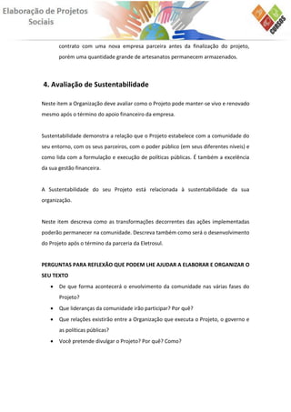 contrato com uma nova empresa parceira antes da finalização do projeto,
       porém uma quantidade grande de artesanatos permanecem armazenados.



4. Avaliação de Sustentabilidade

Neste item a Organização deve avaliar como o Projeto pode manter-se vivo e renovado
mesmo após o término do apoio financeiro da empresa.


Sustentabilidade demonstra a relação que o Projeto estabelece com a comunidade do
seu entorno, com os seus parceiros, com o poder público (em seus diferentes níveis) e
como lida com a formulação e execução de políticas públicas. É também a excelência
da sua gestão financeira.


A Sustentabilidade do seu Projeto está relacionada à sustentabilidade da sua
organização.


Neste item descreva como as transformações decorrentes das ações implementadas
poderão permanecer na comunidade. Descreva também como será o desenvolvimento
do Projeto após o término da parceria da Eletrosul.


PERGUNTAS PARA REFLEXÃO QUE PODEM LHE AJUDAR A ELABORAR E ORGANIZAR O
SEU TEXTO
      De que forma acontecerá o envolvimento da comunidade nas várias fases do
       Projeto?
      Que lideranças da comunidade irão participar? Por quê?
      Que relações existirão entre a Organização que executa o Projeto, o governo e
       as políticas públicas?
      Você pretende divulgar o Projeto? Por quê? Como?
 