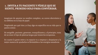 Asegúrate de apuntar su nombre completo, su correo electrónico y
su teléfono en tu hoja de papel.
Pregúntale por qué vino y si hay algo en específico en su vida que te
quiera contar.
Sé amigable, paciente, generoso, tranquilizante y, al principio, trata
de no tener el tipo de platicas largas que tienen los terapeutas.
En cuanto la gente entre a tu espacio va a empezar a despejarse y la
mejor manera de ayudarlos es llevándolos a las energías sanadoras.
1. INVITA A TU PACIENTE Y PÍDELE QUE SE
SIENTE, PRIMERO SOLO PARA CONVERSAR.
 