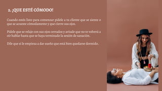 Cuando estés listo para comenzar pídele a tu cliente que se siente o
que se acueste cómodamente y que cierre sus ojos.
Pídele que se relaje con sus ojos cerrados y avísale que no te volverá a
oír hablar hasta que se haya terminado la sesión de sanación.
Dile que si le empieza a dar sueño que está bien quedarse dormido.
2. ¡QUE ESTÉ CÓMODO!
 