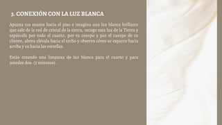 Apunta tus manos hacia el piso e imagina una luz blanca brillante
que sale de la red de cristal de la tierra, recoge esta luz de la Tierra y
espárcela por todo el cuarto, por tu cuerpo y por el cuerpo de tu
cliente, ahora elévala hacia el techo y observa cómo se esparce hacia
arriba y va hacia las estrellas.
Estás creando una limpieza de luz blanca para el cuarto y para
ustedes dos. (5 minutos).
3. CONEXIÓN CON LA LUZ BLANCA
 