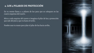 En tu mente llama a 4 pilares de luz para que se coloquen en las
cuatro esquinas del cuarto.
Mira a cada esquina del cuarto e imagina el pilar de luz y protección
que sale del piso y que va hasta el techo.
Puedes usar tu mano para jalar el pilar de luz hacia arriba.
4. LOS 4 PILARES DE PROTECCIÓN
 