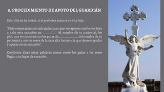Esto dilo en tu mente, o si prefieres susurra en voz baja:
“Pido conectarme con mis guías para que me apoyen conforme llevo
a cabo esta sanación en _________ (el nombre de tu paciente), les
pido que se conecten con los guías de_____________ (el nombre de tu
paciente) y con los seres de la más alta frecuencia que deseen ayudar
y apoyar en su sanación”.
Conforme dices estas palabras siente como los guías y los seres
llegan a tu lugar de sanación.
5. PROCEDIMIENTO DE APOYO DEL GUARDIÁN
 