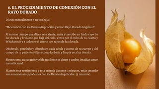 Di esto mentalmente o en voz baja:
“Me conecto con los Reinos Angelicales y con el Rayo Dorado Angelical”
Al mismo tiempo que dices esto siente, mira y percibe un lindo rayo de
luz dorada y brillante que baja del cielo, entra por el techo de tu cuarto y
lo baña todo y a todos en el cuarto con rayos de luz dorada.
Obsérvalo, percíbelo y siéntelo en cada célula y átomo de tu cuerpo y del
cuerpo de tu paciente y fíjate como los baña y limpia esta luz dorada.
Siente como tu corazón y el de tu cliente se abren y ambos irradian amor
incondicional.
Mantén este sentimiento y esta energía durante 5 minutos, estás creando
una conexión muy poderosa con los Reinos Angelicales. (5 minutos)
6. EL PROCEDIMIENTO DE CONEXIÓN CON EL
RAYO DORADO
 