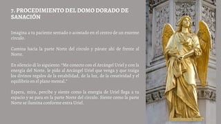 Imagina a tu paciente sentado o acostado en el centro de un enorme
círculo.
Camina hacia la parte Norte del círculo y párate ahí de frente al
Norte.
En silencio dí lo siguiente: “Me conecto con el Arcángel Uriel y con la
energía del Norte, le pido al Arcángel Uriel que venga y que traiga
los divinos regalos de la estabilidad, de la luz, de la creatividad y el
equilibrio en el plano mental.”
Espera, mira, percibe y siente como la energía de Uriel llega a tu
espacio y se para en la parte Norte del círculo. Siente como la parte
Norte se ilumina conforme entra Uriel.
7. PROCEDIMIENTO DEL DOMO DORADO DE
SANACIÓN
 